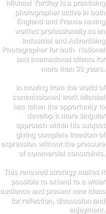 Michael Yardley is a practising photographer active in both England and France having worked professionally as an Industrial and Advertising Photographer for both  National and International clients for more than 30 years.

In moving from the world of 
commissioned work Michael has taken the opportunity to develop a more singular approach within his subject giving complete freedom of expression without the pressure of commercial constraints.

This renewed strategy makes it possible to extend to a wider audience and present new ideas for reflection, discussion and enjoyment.






